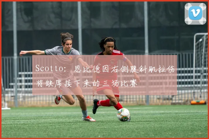 Scotto：恩比德因右侧腹斜肌拉伤将缺席接下来的三场比赛