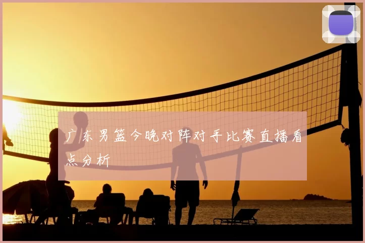 广东男篮今晚对阵对手比赛直播看点分析