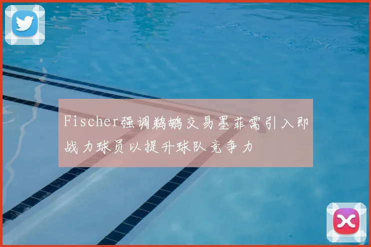 Fischer强调鹈鹕交易墨菲需引入即战力球员以提升球队竞争力