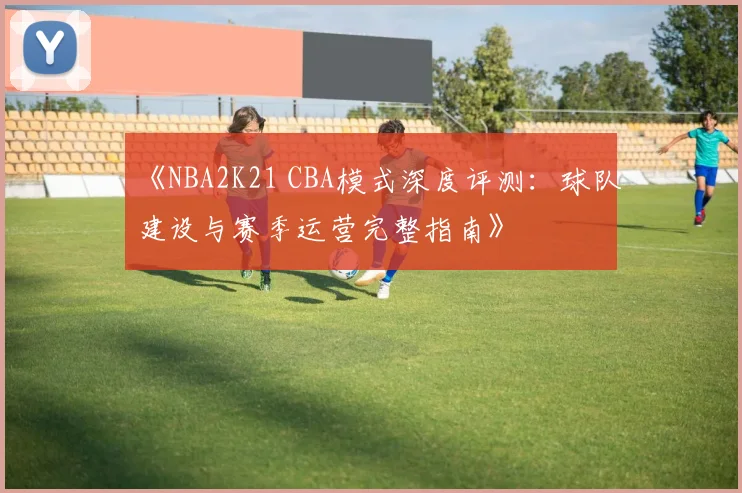 《NBA2K21 CBA模式深度评测：球队建设与赛季运营完整指南》