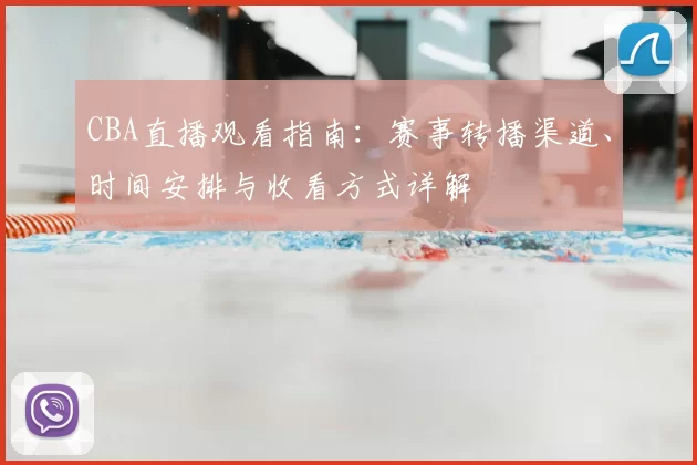 CBA直播观看指南：赛事转播渠道、时间安排与收看方式详解