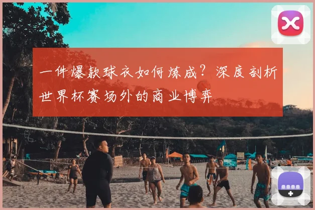 一件爆款球衣如何炼成?深度剖析世界杯赛场外的商业博弈