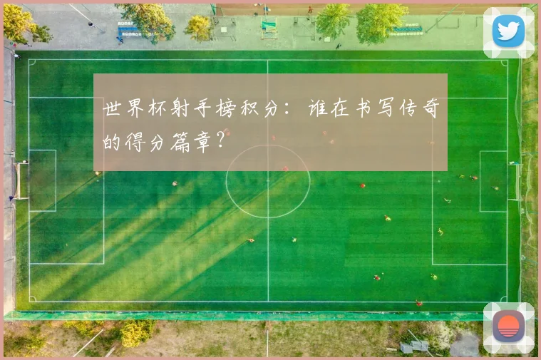 世界杯射手榜积分:谁在书写传奇的得分篇章?