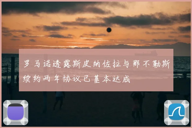 罗马诺透露斯皮纳佐拉与那不勒斯续约两年协议已基本达成
