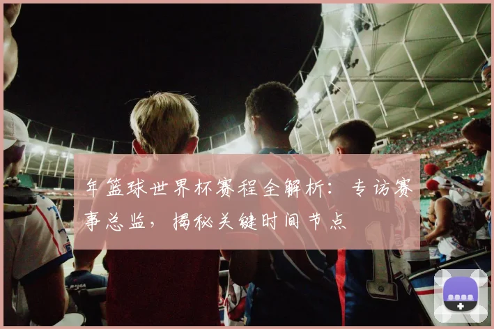 年篮球世界杯赛程全解析：专访赛事总监，揭秘关键时间节点