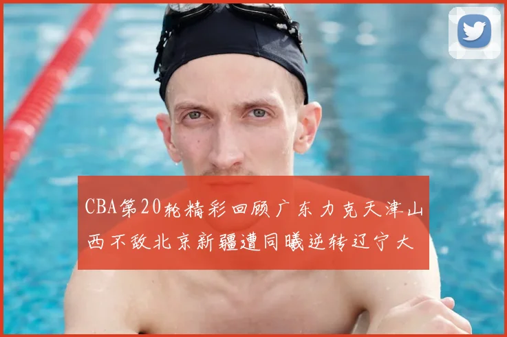 CBA第20轮精彩回顾广东力克天津山西不敌北京新疆遭同曦逆转辽宁大胜四川