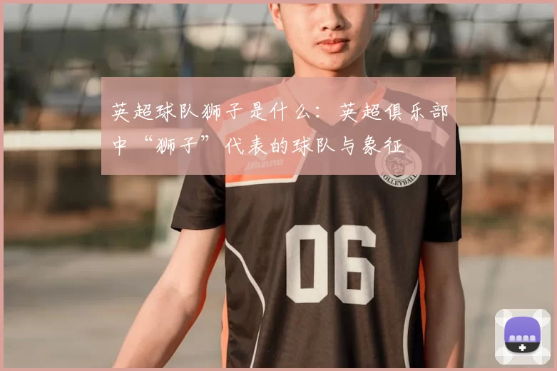 英超球队狮子是什么：英超俱乐部中“狮子”代表的球队与象征