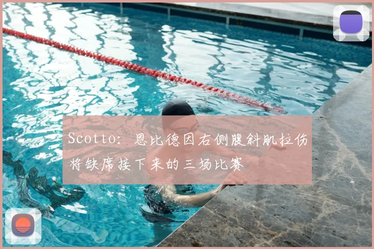 Scotto：恩比德因右侧腹斜肌拉伤将缺席接下来的三场比赛