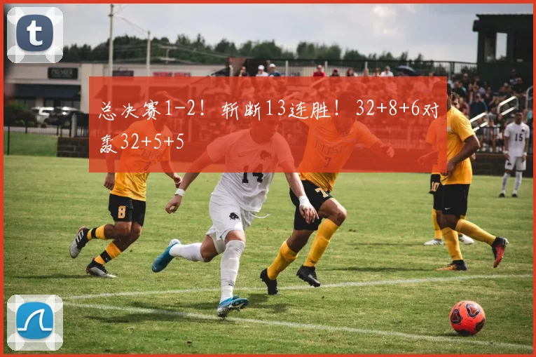 总决赛1-2！斩断13连胜！32+8+6对轰32+5+5