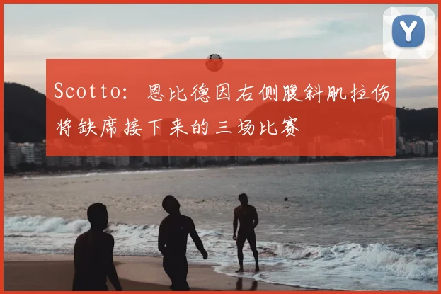 Scotto：恩比德因右侧腹斜肌拉伤将缺席接下来的三场比赛