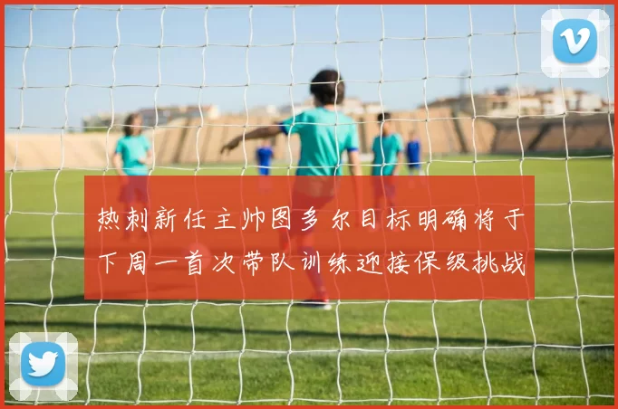 热刺新任主帅图多尔目标明确将于下周一首次带队训练迎接保级挑战