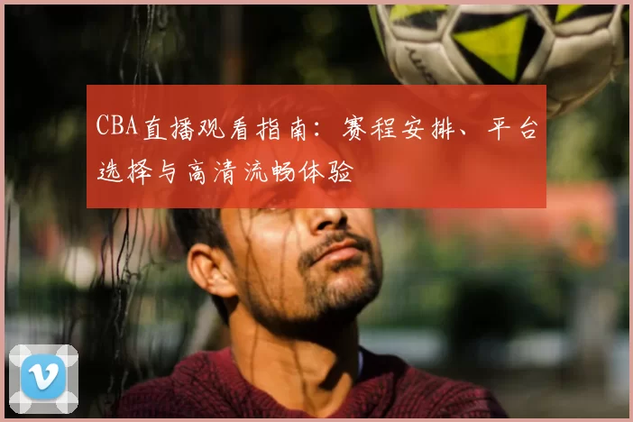 CBA直播观看指南:赛程安排、平台选择与高清流畅体验