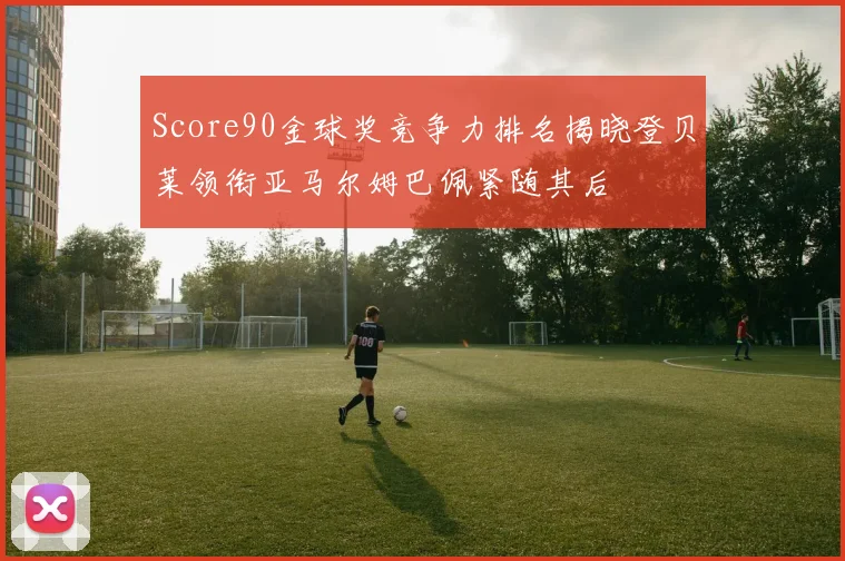 Score90金球奖竞争力排名揭晓登贝莱领衔亚马尔姆巴佩紧随其后