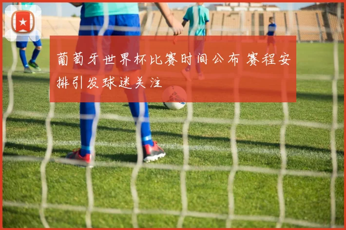 葡萄牙世界杯比赛时间公布 赛程安排引发球迷关注