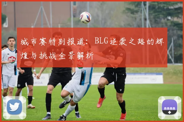 城市赛特别报道：BLG逆袭之路的辉煌与挑战全景解析