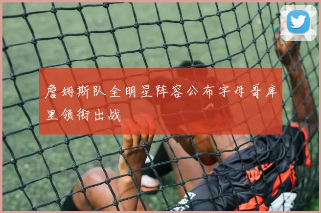 詹姆斯队全明星阵容公布字母哥库里领衔出战