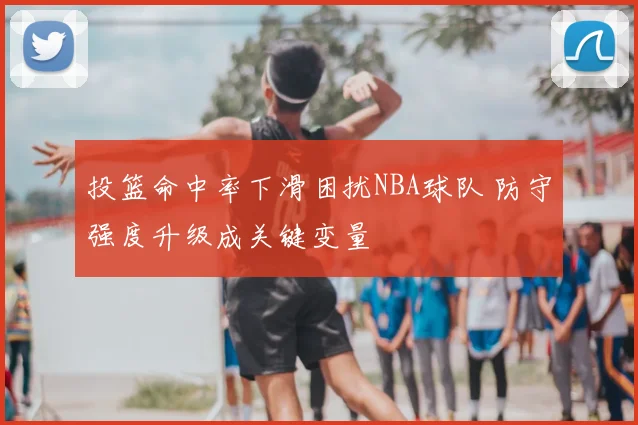 投篮命中率下滑困扰NBA球队 防守强度升级成关键变量