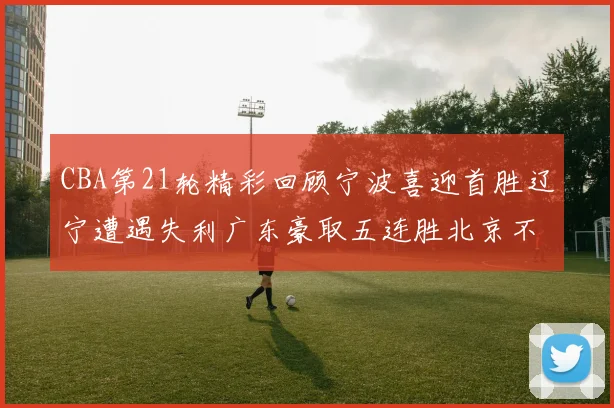 CBA第21轮精彩回顾宁波喜迎首胜辽宁遭遇失利广东豪取五连胜北京不敌天津江苏力克新疆