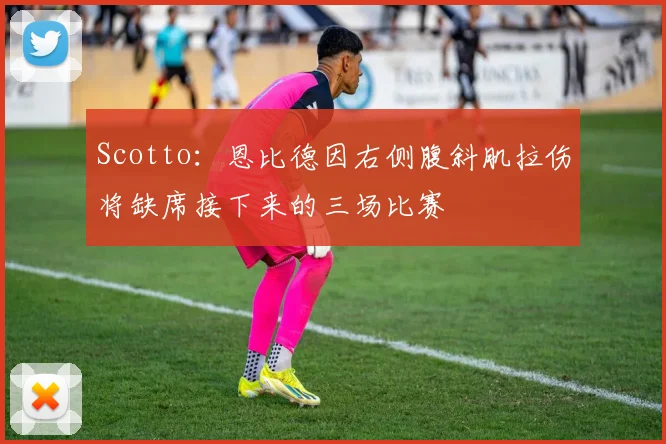 Scotto：恩比德因右侧腹斜肌拉伤将缺席接下来的三场比赛
