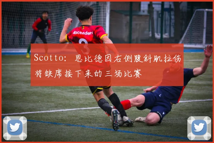 Scotto：恩比德因右侧腹斜肌拉伤将缺席接下来的三场比赛