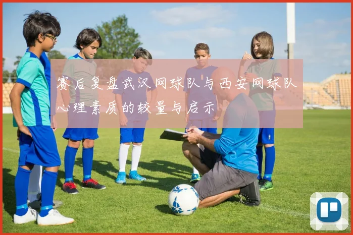 赛后复盘武汉网球队与西安网球队心理素质的较量与启示