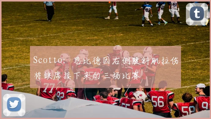 Scotto:恩比德因右侧腹斜肌拉伤将缺席接下来的三场比赛