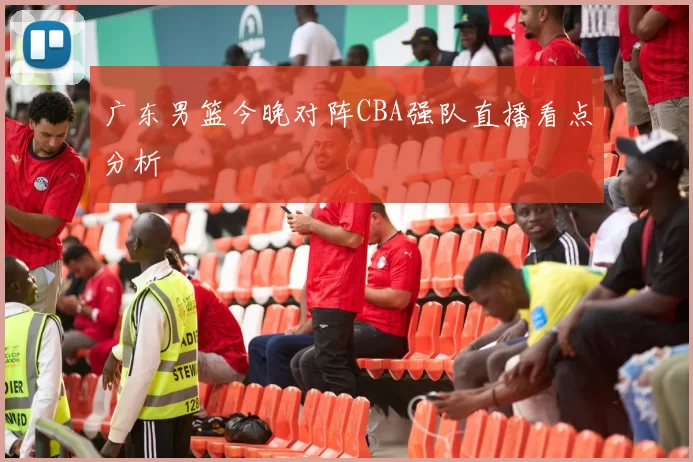 广东男篮今晚对阵CBA强队直播看点分析