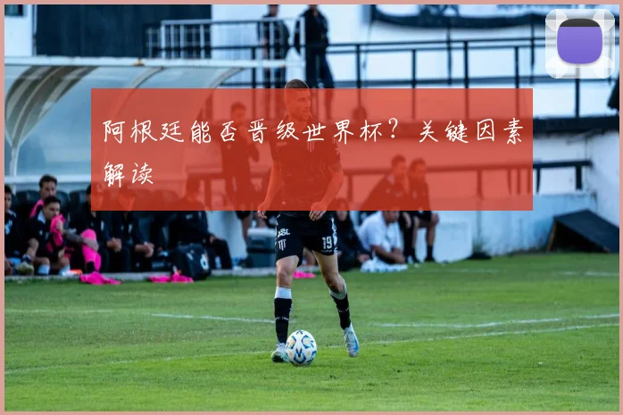 阿根廷能否晋级世界杯?关键因素解读
