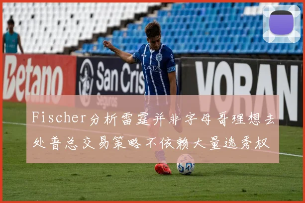 Fischer分析雷霆并非字母哥理想去处普总交易策略不依赖大量选秀权