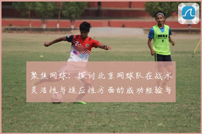 聚焦网球:探讨北京网球队在战术灵活性与适应性方面的成功经验与挑战