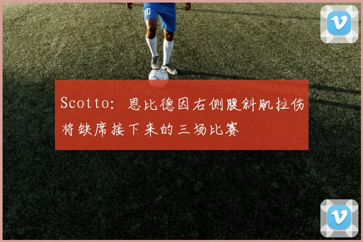 Scotto:恩比德因右侧腹斜肌拉伤将缺席接下来的三场比赛
