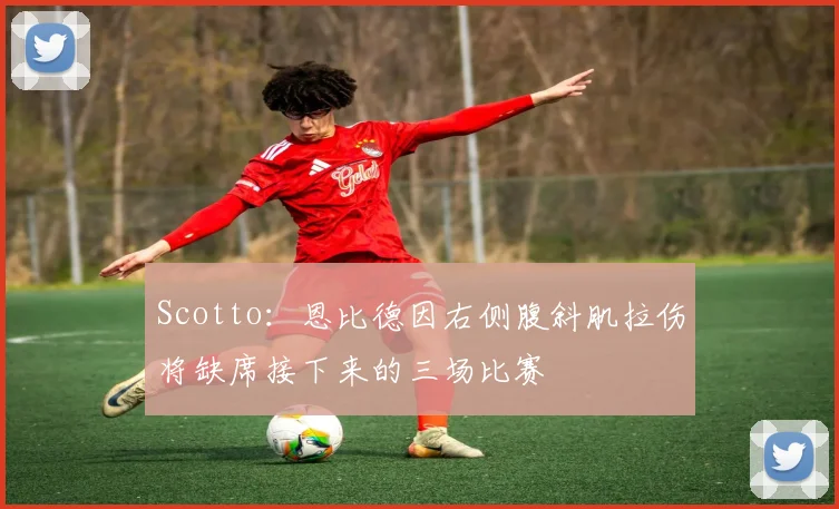 Scotto:恩比德因右侧腹斜肌拉伤将缺席接下来的三场比赛