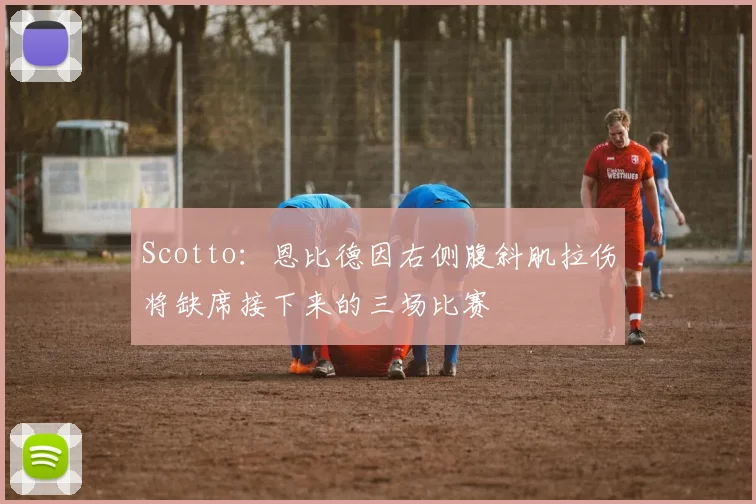 Scotto:恩比德因右侧腹斜肌拉伤将缺席接下来的三场比赛
