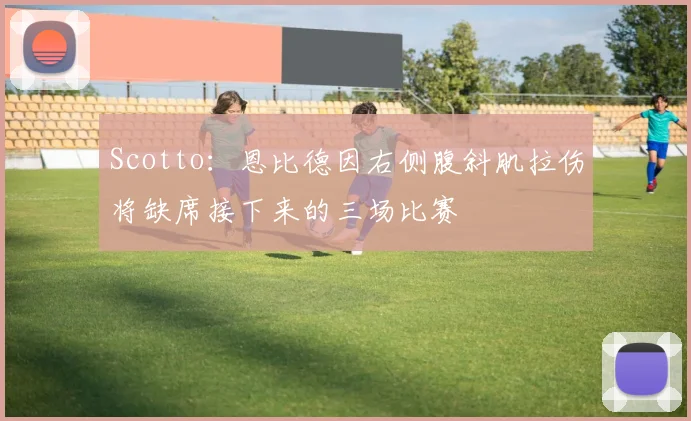 Scotto：恩比德因右侧腹斜肌拉伤将缺席接下来的三场比赛