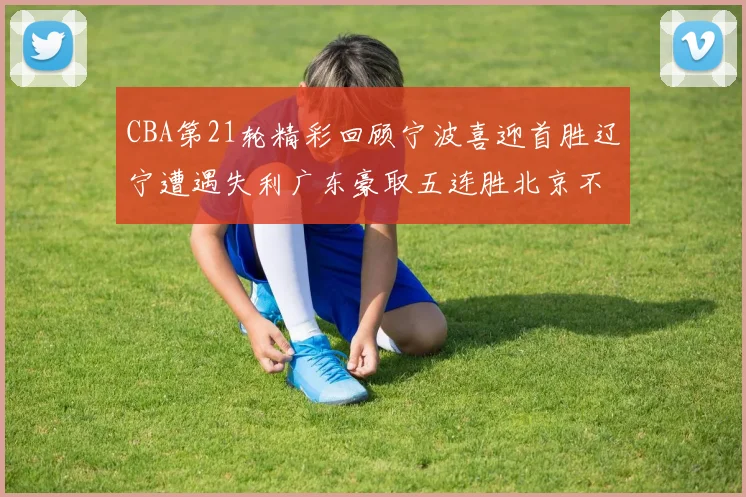 CBA第21轮精彩回顾宁波喜迎首胜辽宁遭遇失利广东豪取五连胜北京不敌天津江苏力克新疆