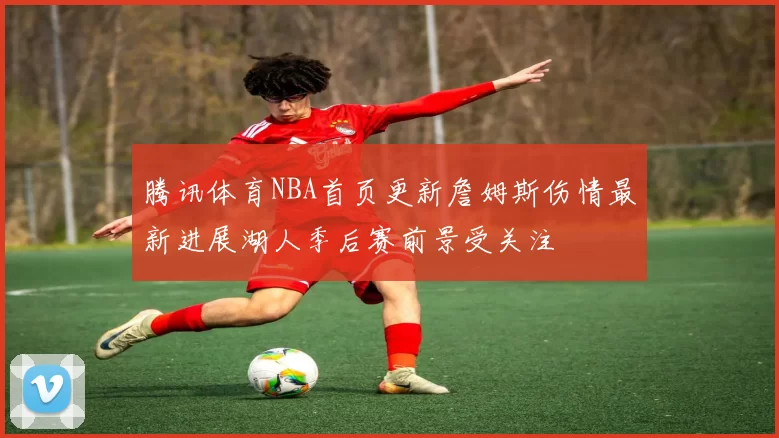 腾讯体育NBA首页更新詹姆斯伤情最新进展湖人季后赛前景受关注