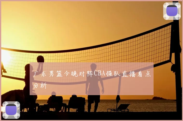 广东男篮今晚对阵CBA强队直播看点分析