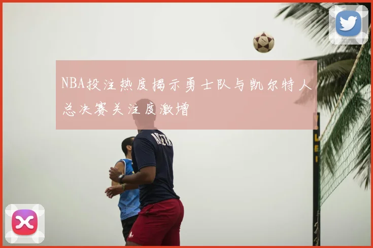NBA投注热度揭示勇士队与凯尔特人总决赛关注度激增