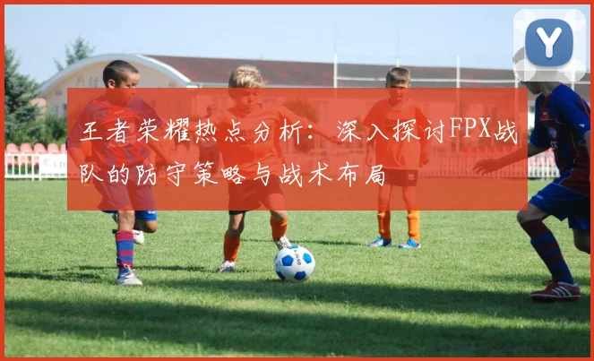 王者荣耀热点分析：深入探讨FPX战队的防守策略与战术布局