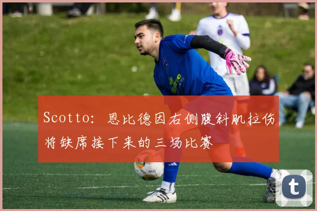 Scotto:恩比德因右侧腹斜肌拉伤将缺席接下来的三场比赛