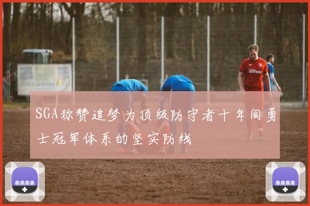 SGA称赞追梦为顶级防守者十年间勇士冠军体系的坚实防线