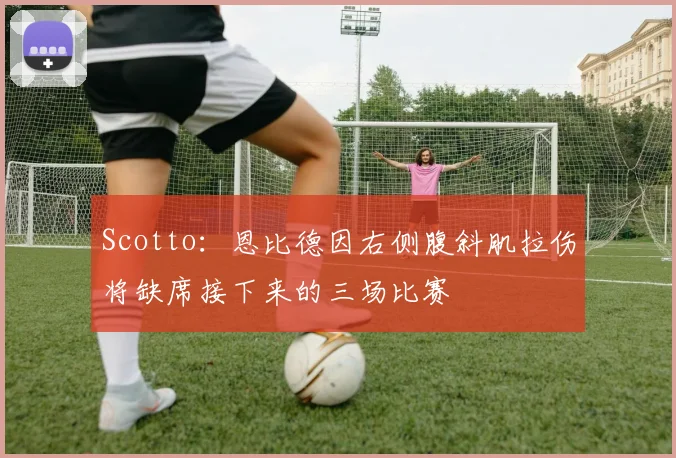 Scotto:恩比德因右侧腹斜肌拉伤将缺席接下来的三场比赛