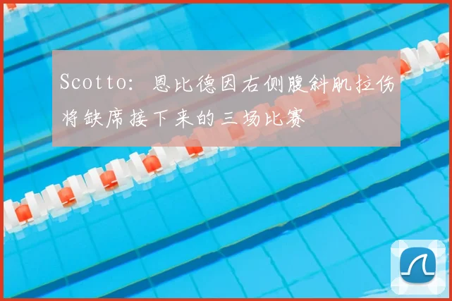 Scotto：恩比德因右侧腹斜肌拉伤将缺席接下来的三场比赛