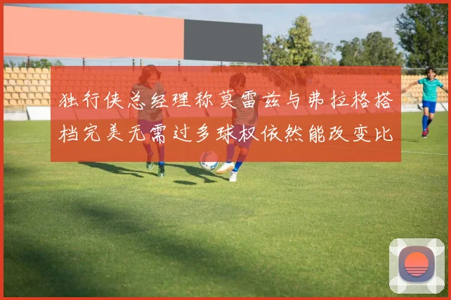 独行侠总经理称莫雷兹与弗拉格搭档完美无需过多球权依然能改变比赛局势