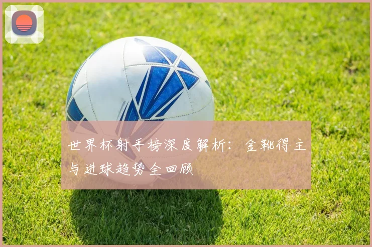 世界杯射手榜深度解析：金靴得主与进球趋势全回顾