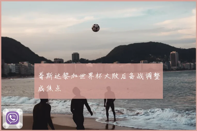 哥斯达黎加世界杯大败后备战调整成焦点