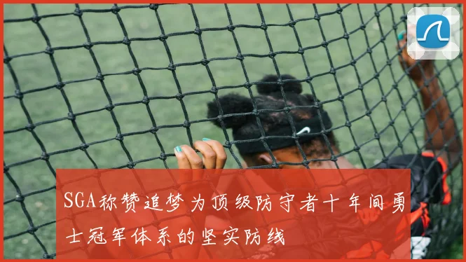 SGA称赞追梦为顶级防守者十年间勇士冠军体系的坚实防线