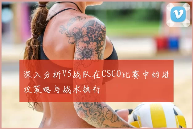 深入分析V5战队在CSGO比赛中的进攻策略与战术执行