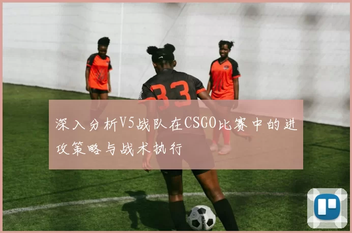深入分析V5战队在CSGO比赛中的进攻策略与战术执行