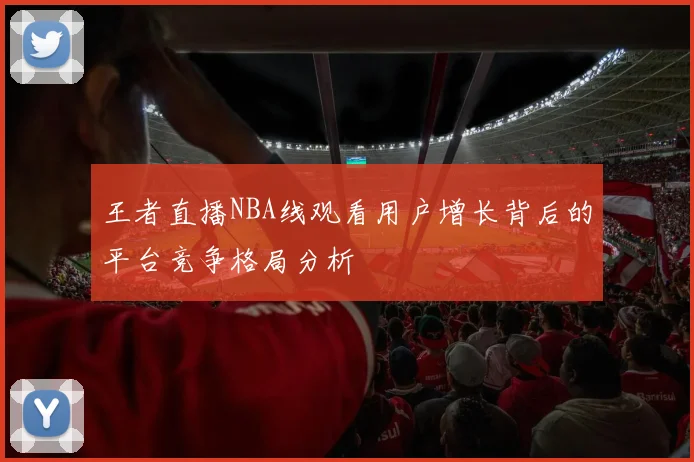 王者直播NBA线观看用户增长背后的平台竞争格局分析